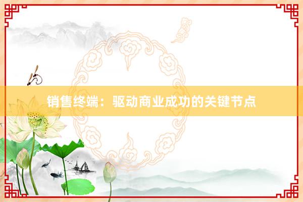 销售终端：驱动商业成功的关键节点