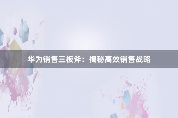 华为销售三板斧：揭秘高效销售战略