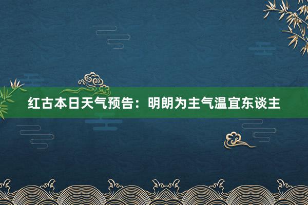 红古本日天气预告：明朗为主气温宜东谈主